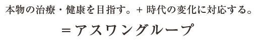 本物の治療・健康を目指す。+時代の変化に対応する。＝アスワングループ